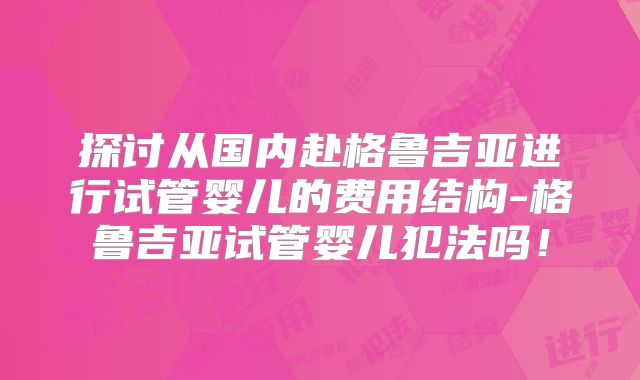 探讨从国内赴格鲁吉亚进行试管婴儿的费用结构-格鲁吉亚试管婴儿犯法吗！