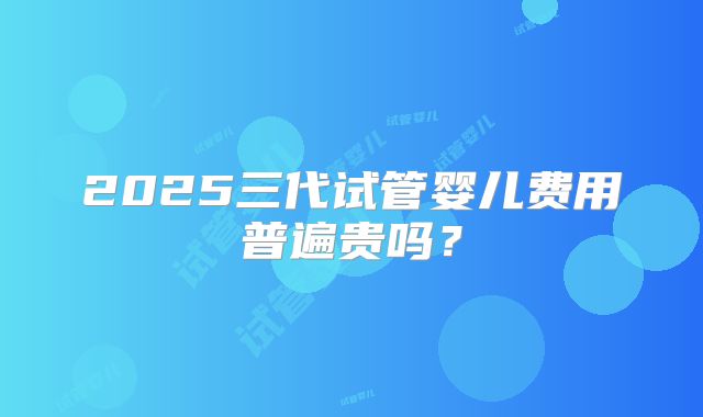 2025三代试管婴儿费用普遍贵吗？