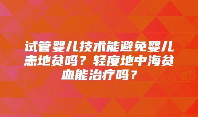 试管婴儿技术能避免婴儿患地贫吗?轻度地中海贫血能治疗吗?