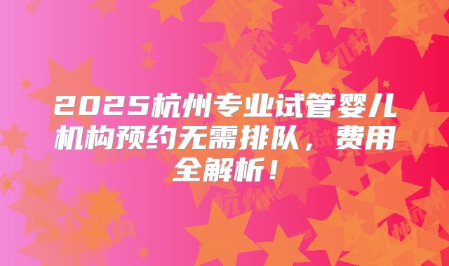 2025杭州专业试管婴儿机构预约无需排队，费用全解析！