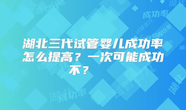 湖北三代试管婴儿成功率怎么提高?一次可能成功不?