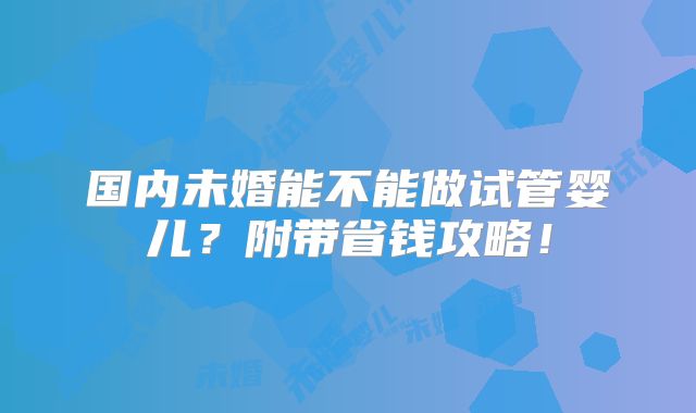 国内未婚能不能做试管婴儿?附带省钱攻略!