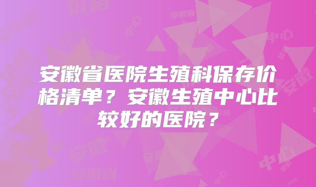安徽省医院生殖科保存价格清单？安徽生殖中心比较好的医院？