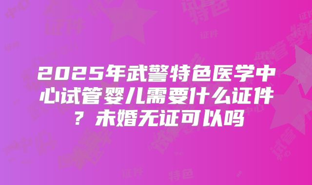 2025年武警特色医学中心试管婴儿需要什么证件？未婚无证可以吗