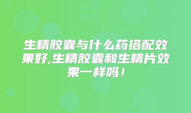 生精胶囊与什么药搭配效果好,生精胶囊和生精片效果一样吗!