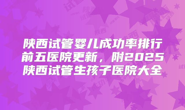 陕西试管婴儿成功率排行前五医院更新，附2025陕西试管生孩子医院大全