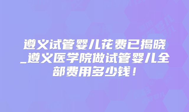 遵义试管婴儿花费已揭晓_遵义医学院做试管婴儿全部费用多少钱！