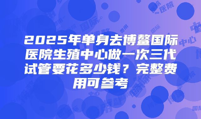 2025年单身去博鳌国际医院生殖中心做一次三代试管要花多少钱?完整费用可参考
