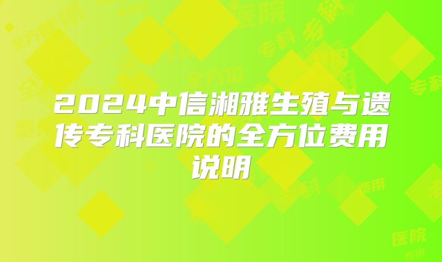 2024中信湘雅生殖与遗传专科医院的全方位费用说明