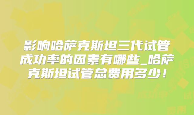 影响哈萨克斯坦三代试管成功率的因素有哪些_哈萨克斯坦试管总费用多少!