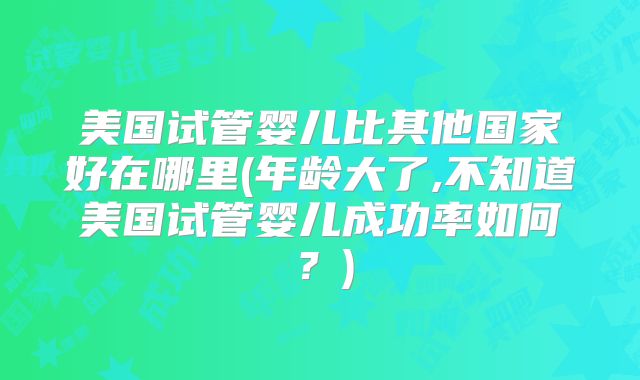 美国试管婴儿比其他国家好在哪里(年龄大了,不知道美国试管婴儿成功率如何？)