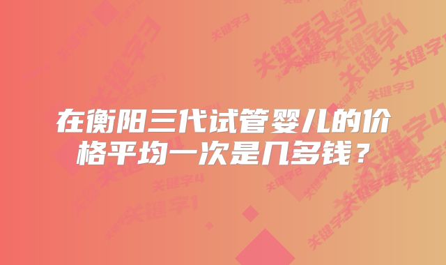 在衡阳三代试管婴儿的价格平均一次是几多钱？