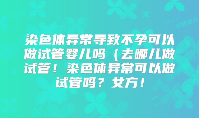 染色体异常导致不孕可以做试管婴儿吗（去哪儿做试管！染色体异常可以做试管吗？女方！