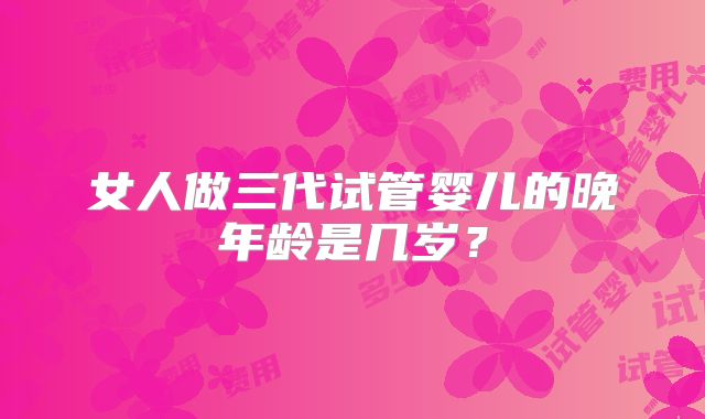 女人做三代试管婴儿的晚年龄是几岁?