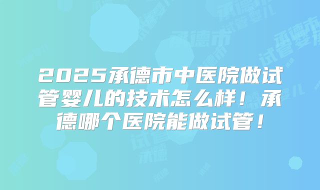 2025承德市中医院做试管婴儿的技术怎么样！承德哪个医院能做试管！