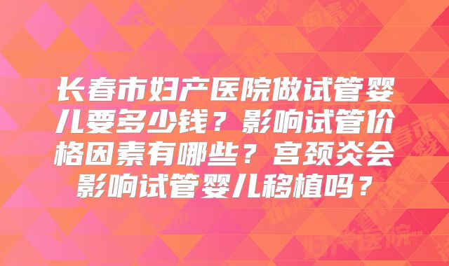 长春市妇产医院做试管婴儿要多少钱?影响试管价格因素有哪些?宫颈炎会影响试管婴儿移植吗?
