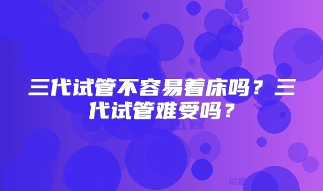 三代试管不容易着床吗？三代试管难受吗？