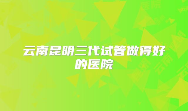云南昆明三代试管做得好的医院
