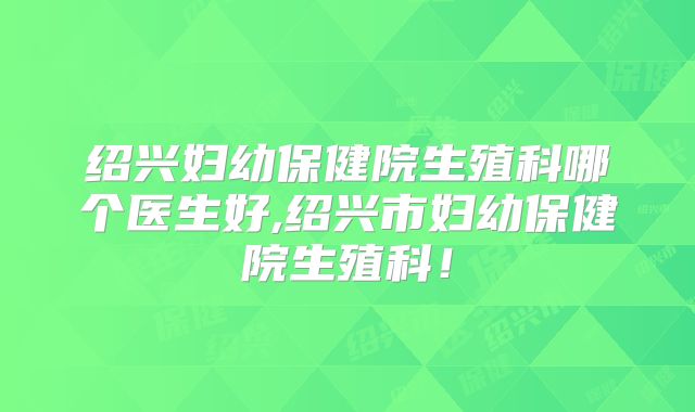 绍兴妇幼保健院生殖科哪个医生好,绍兴市妇幼保健院生殖科!