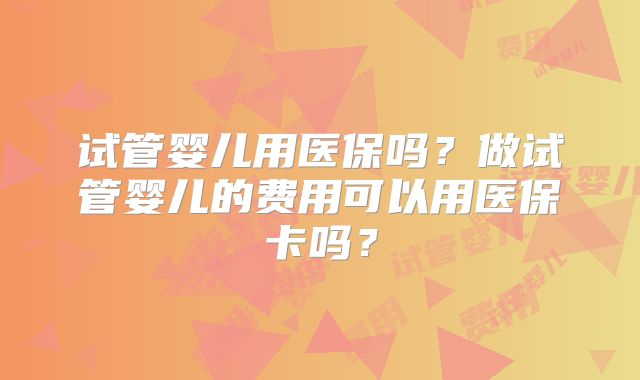 试管婴儿用医保吗?做试管婴儿的费用可以用医保卡吗?
