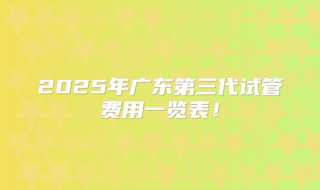 2025年广东第三代试管费用一览表！