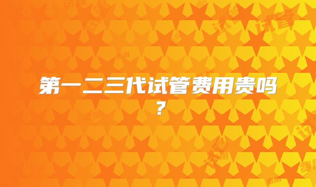第一二三代试管费用贵吗?
