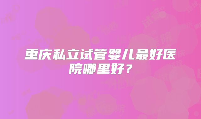 重庆私立试管婴儿最好医院哪里好?