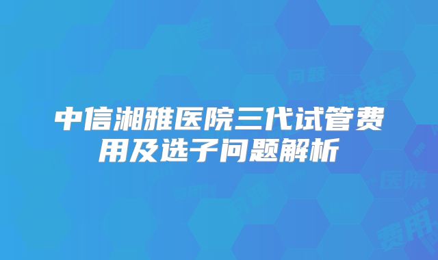 中信湘雅医院三代试管费用及选子问题解析