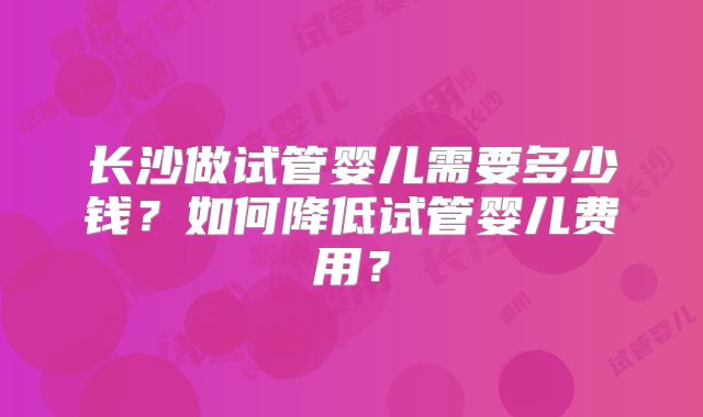 长沙做试管婴儿需要多少钱？如何降低试管婴儿费用？