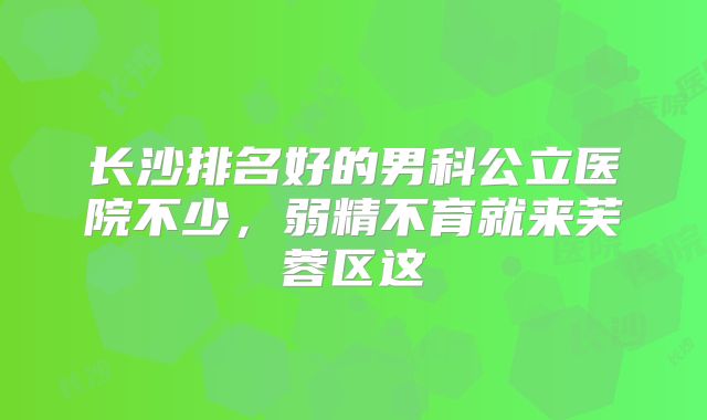 长沙排名好的男科公立医院不少，弱精不育就来芙蓉区这