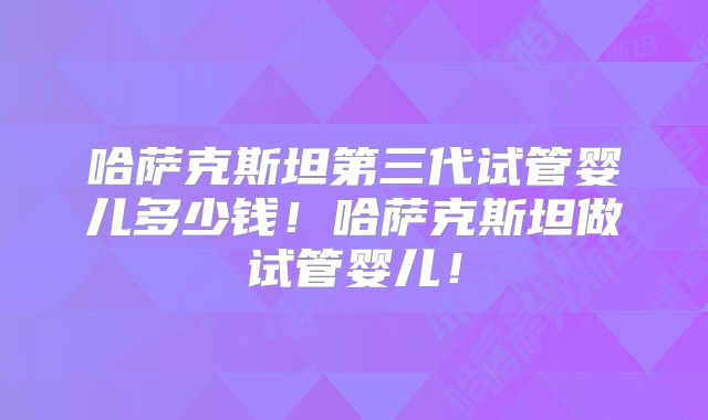 哈萨克斯坦第三代试管婴儿多少钱！哈萨克斯坦做试管婴儿！