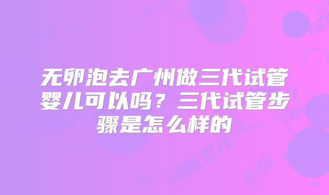 无卵泡去广州做三代试管婴儿可以吗?三代试管步骤是怎么样的