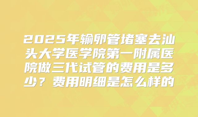 2025年输卵管堵塞去汕头大学医学院第一附属医院做三代试管的费用是多少?费用明细是怎么样的