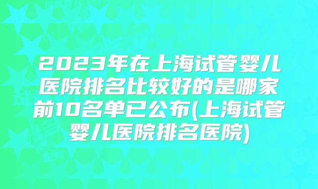 2023年在上海试管婴儿医院排名比较好的是哪家前10名单已公布(上海试管婴儿医院排名医院)