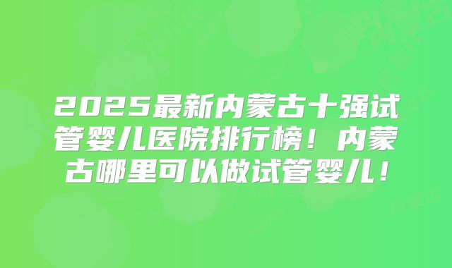 2025最新内蒙古十强试管婴儿医院排行榜!内蒙古哪里可以做试管婴儿!