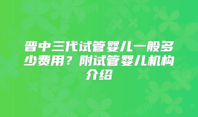 晋中三代试管婴儿一般多少费用?附试管婴儿机构介绍