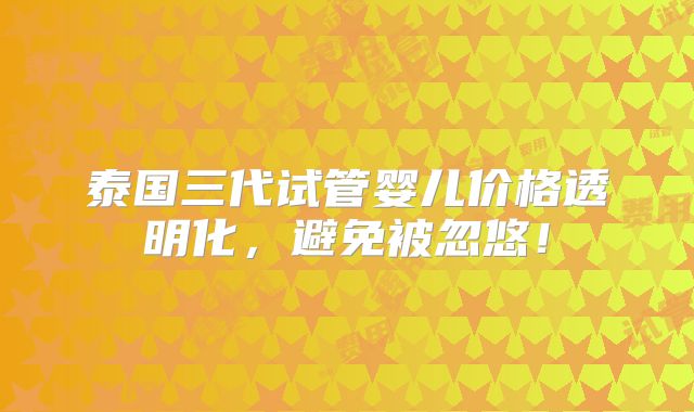 泰国三代试管婴儿价格透明化，避免被忽悠！