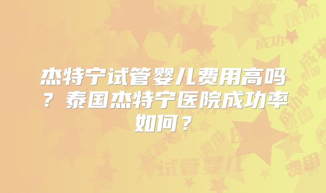 杰特宁试管婴儿费用高吗?泰国杰特宁医院成功率如何?