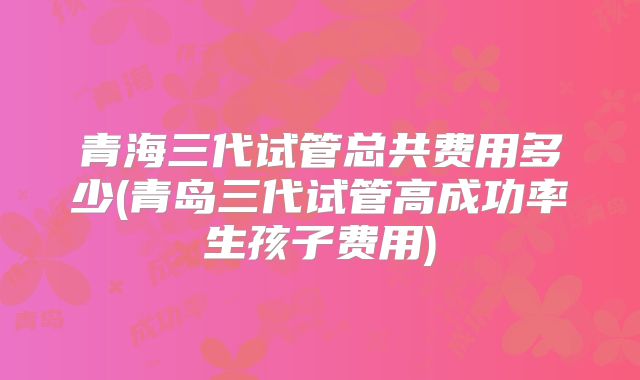 青海三代试管总共费用多少(青岛三代试管高成功率生孩子费用)