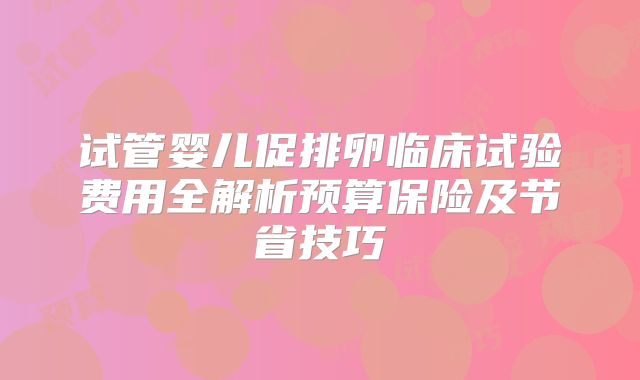 试管婴儿促排卵临床试验费用全解析预算保险及节省技巧