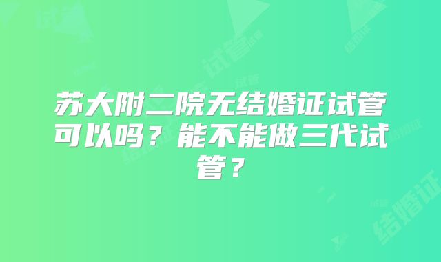 苏大附二院无结婚证试管可以吗？能不能做三代试管？