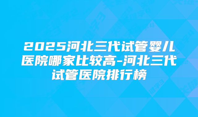 2025河北三代试管婴儿医院哪家比较高-河北三代试管医院排行榜