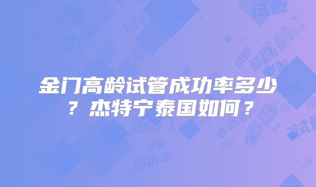 金门高龄试管成功率多少？杰特宁泰国如何？