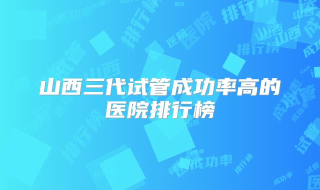山西三代试管成功率高的医院排行榜