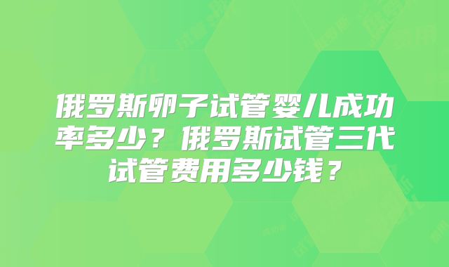 俄罗斯卵子试管婴儿成功率多少?俄罗斯试管三代试管费用多少钱?