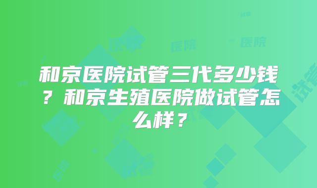 和京医院试管三代多少钱？和京生殖医院做试管怎么样？