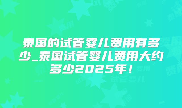 泰国的试管婴儿费用有多少_泰国试管婴儿费用大约多少2025年!