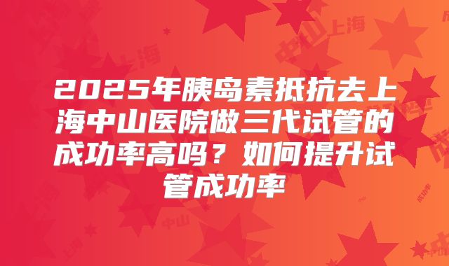 2025年胰岛素抵抗去上海中山医院做三代试管的成功率高吗?如何提升试管成功率