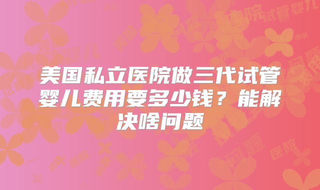 美国私立医院做三代试管婴儿费用要多少钱?能解决啥问题
