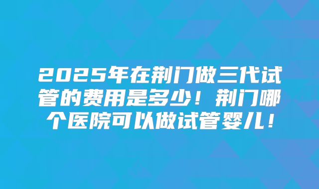 2025年在荆门做三代试管的费用是多少!荆门哪个医院可以做试管婴儿!